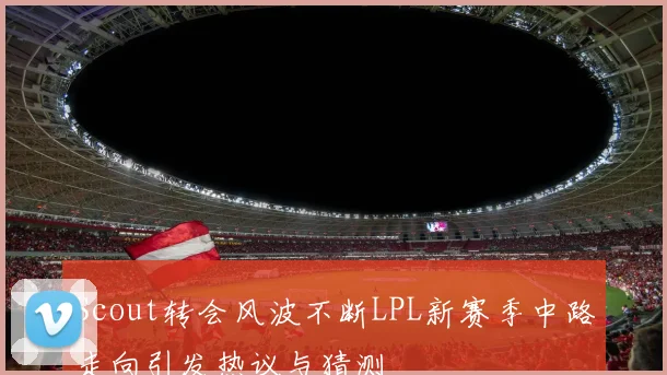 Scout转会风波不断LPL新赛季中路走向引发热议与猜测