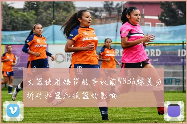 女篮使用矮筐的争议前WNBA球员分析对扣篮和投篮的影响