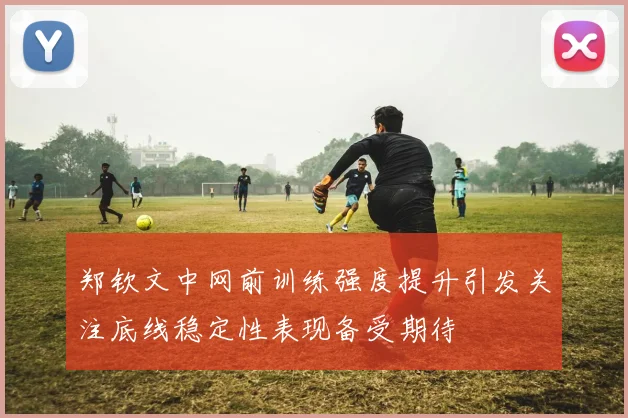 郑钦文中网前训练强度提升引发关注底线稳定性表现备受期待