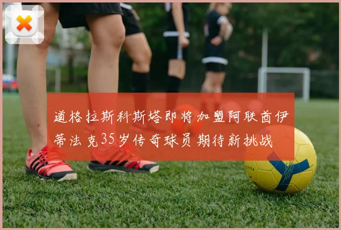 道格拉斯科斯塔即将加盟阿联酋伊蒂法克35岁传奇球员期待新挑战