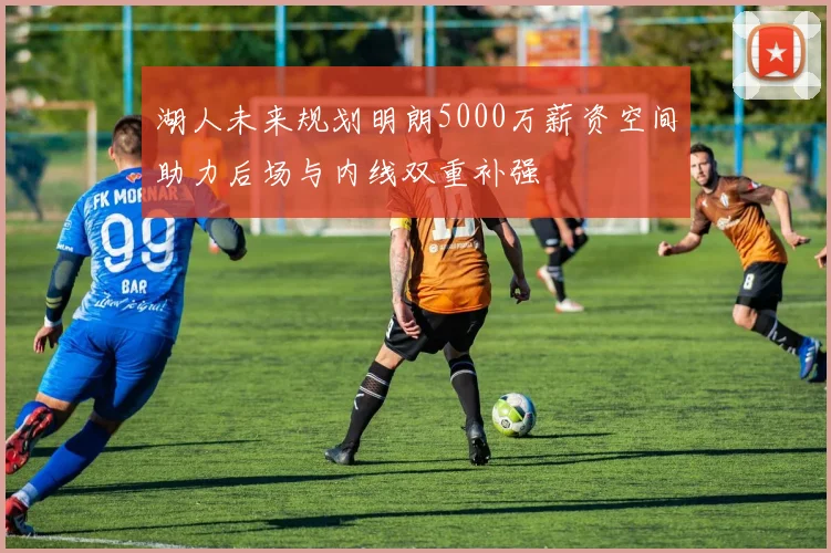 湖人未来规划明朗5000万薪资空间助力后场与内线双重补强
