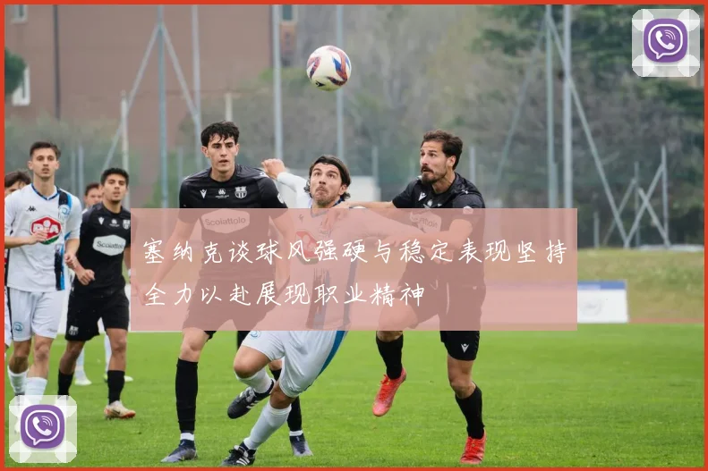 塞纳克谈球风强硬与稳定表现坚持全力以赴展现职业精神