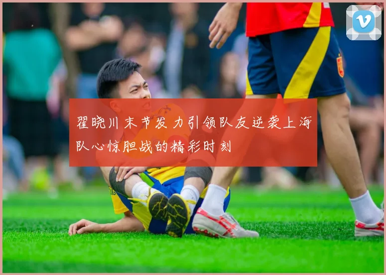 翟晓川末节发力引领队友逆袭上海队心惊胆战的精彩时刻