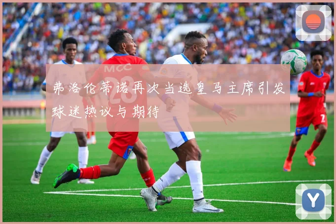 弗洛伦蒂诺再次当选皇马主席引发球迷热议与期待