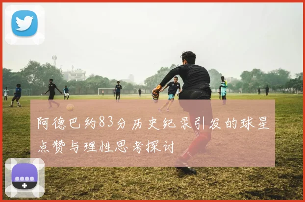 阿德巴约83分历史纪录引发的球星点赞与理性思考探讨