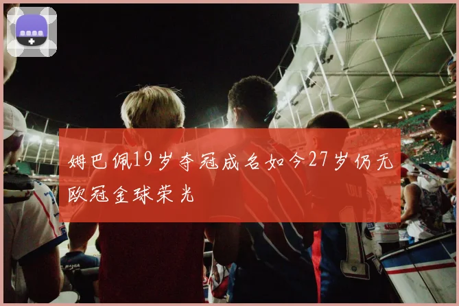姆巴佩19岁夺冠成名如今27岁仍无欧冠金球荣光