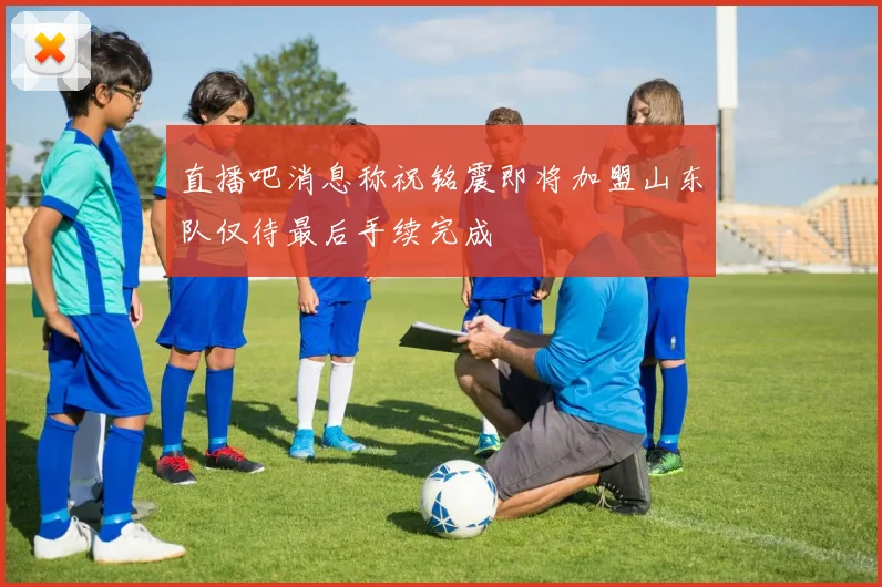 直播吧消息称祝铭震即将加盟山东队仅待最后手续完成