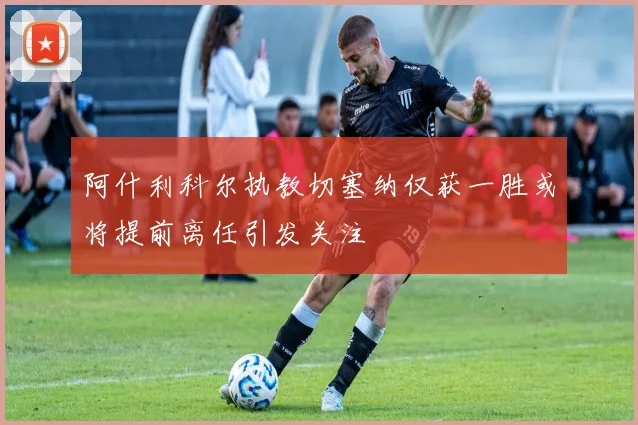 阿什利科尔执教切塞纳仅获一胜或将提前离任引发关注