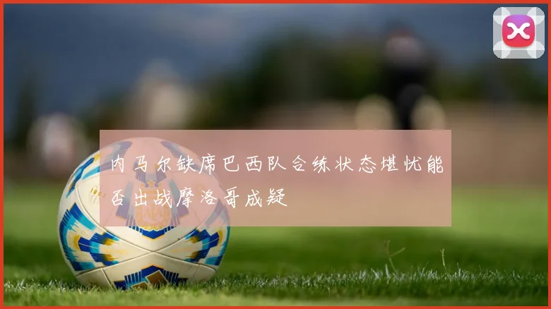 内马尔缺席巴西队合练状态堪忧能否出战摩洛哥成疑