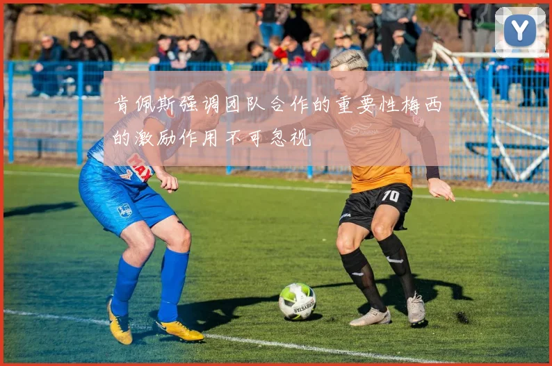 肯佩斯强调团队合作的重要性梅西的激励作用不可忽视
