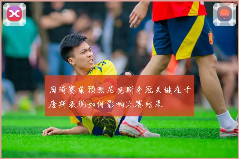 周琦赛前预测尼克斯夺冠关键在于唐斯表现如何影响比赛结果