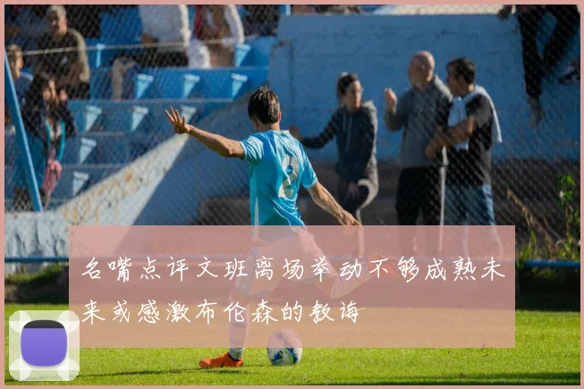 名嘴点评文班离场举动不够成熟未来或感激布伦森的教诲
