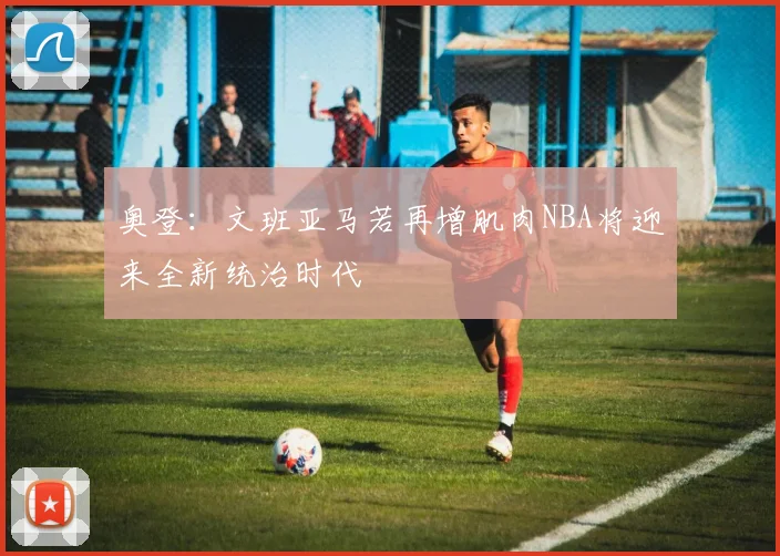 奥登：文班亚马若再增肌肉NBA将迎来全新统治时代