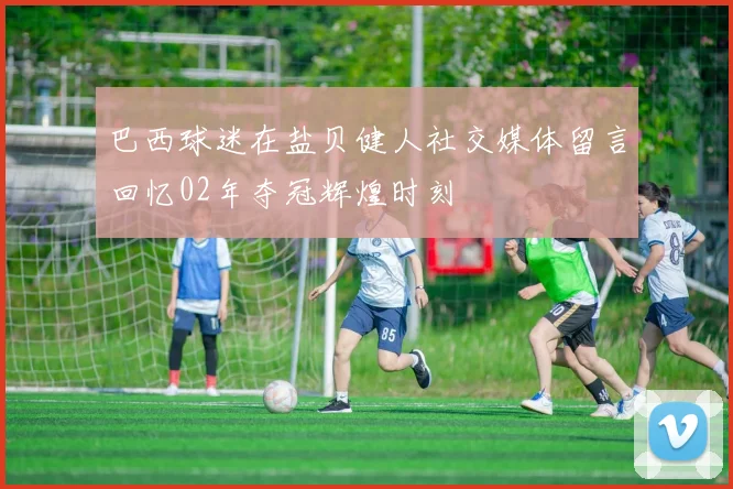 巴西球迷在盐贝健人社交媒体留言回忆02年夺冠辉煌时刻