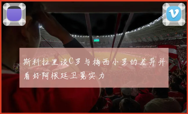 斯科拉里谈C罗与梅西小罗的差异并看好阿根廷卫冕实力