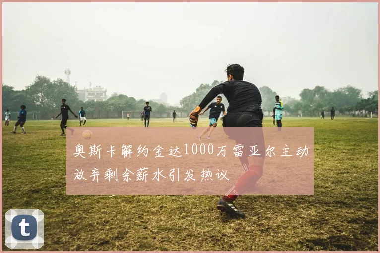 奥斯卡解约金达1000万雷亚尔主动放弃剩余薪水引发热议