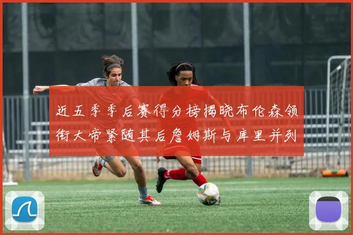 近五季季后赛得分榜揭晓布伦森领衔大帝紧随其后詹姆斯与库里并列第四