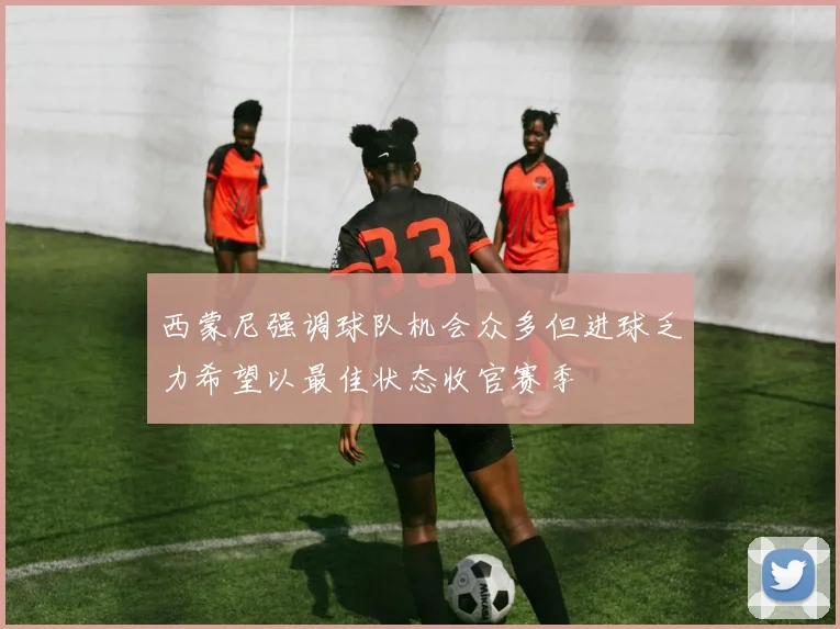 西蒙尼强调球队机会众多但进球乏力希望以最佳状态收官赛季