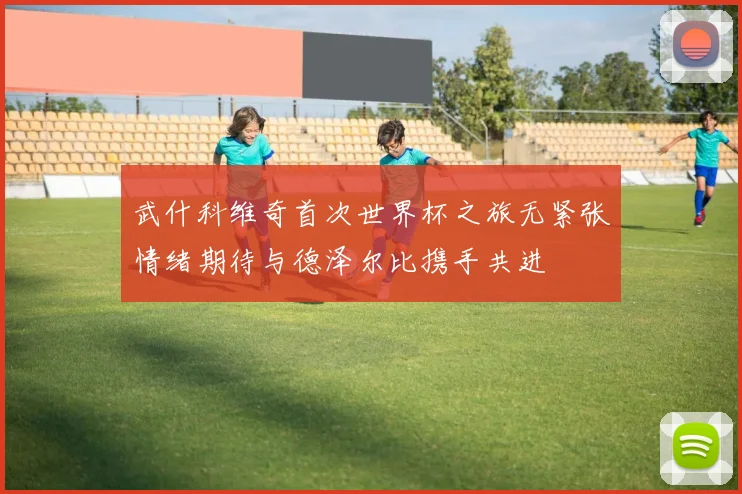 武什科维奇首次世界杯之旅无紧张情绪期待与德泽尔比携手共进