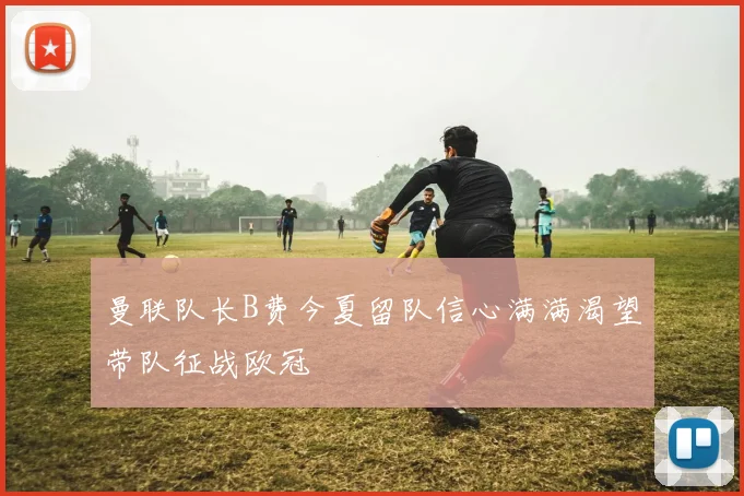 曼联队长B费今夏留队信心满满渴望带队征战欧冠
