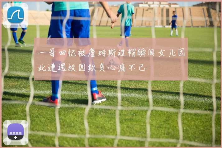 一哥回忆被詹姆斯追帽瞬间女儿因此遭遇校园欺负心痛不已