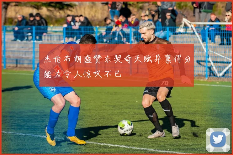 杰伦布朗盛赞东契奇天赋异禀得分能力令人惊叹不已