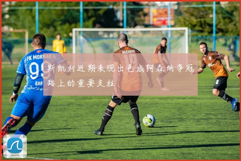 斯凯利近期表现出色成阿森纳争冠路上的重要支柱