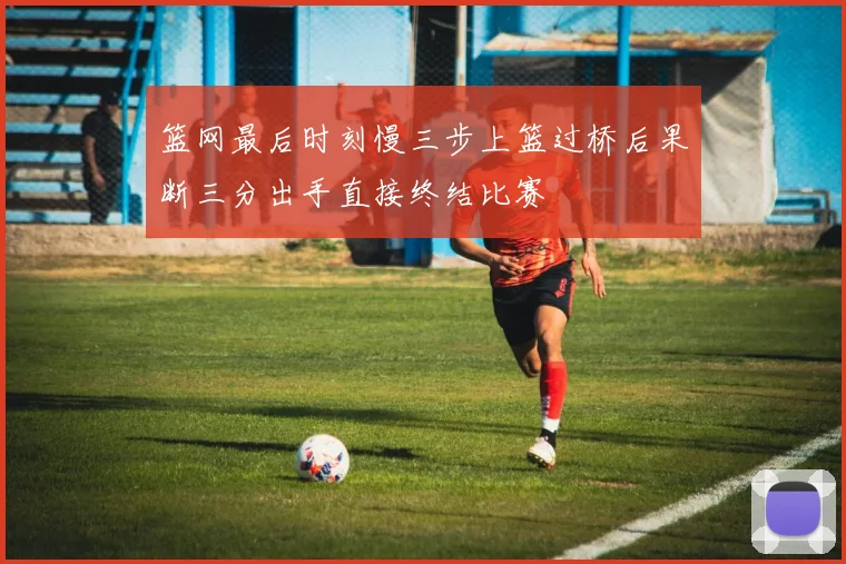 篮网最后时刻慢三步上篮过桥后果断三分出手直接终结比赛