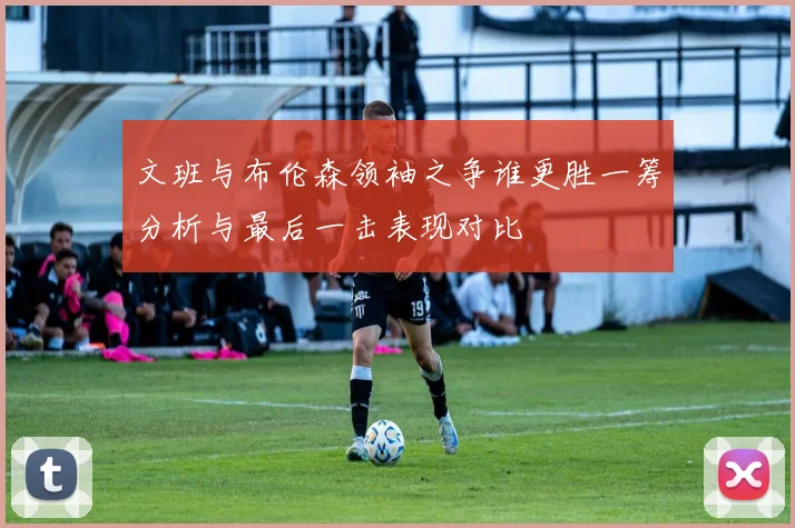 文班与布伦森领袖之争谁更胜一筹分析与最后一击表现对比