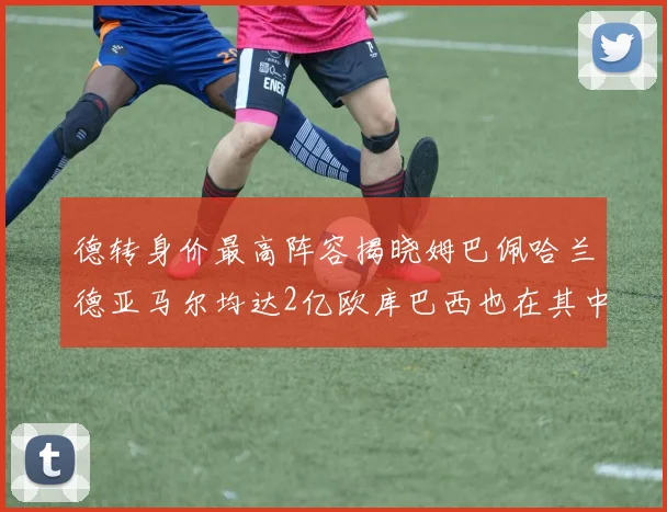德转身价最高阵容揭晓姆巴佩哈兰德亚马尔均达2亿欧库巴西也在其中