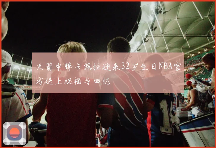 火箭中锋卡佩拉迎来32岁生日NBA官方送上祝福与回忆