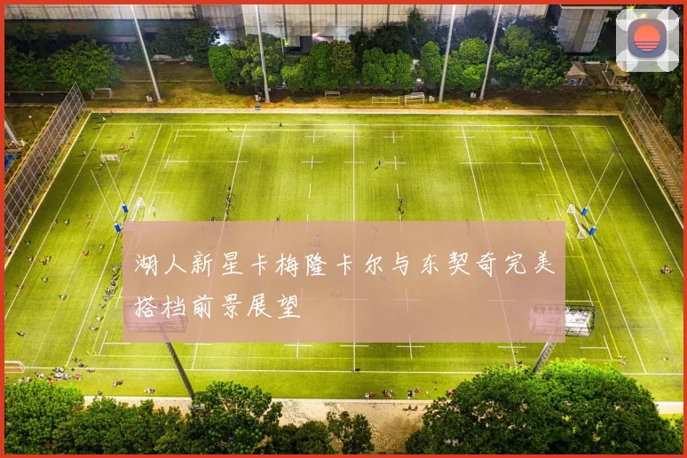 湖人新星卡梅隆卡尔与东契奇完美搭档前景展望