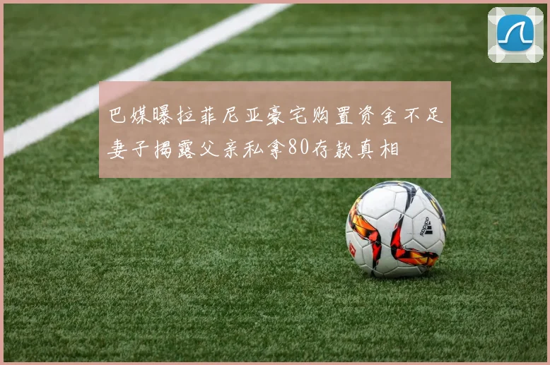 巴媒曝拉菲尼亚豪宅购置资金不足妻子揭露父亲私拿80存款真相