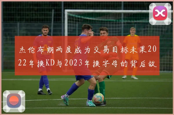 杰伦布朗两度成为交易目标未果2022年换KD与2023年换字母的背后故事