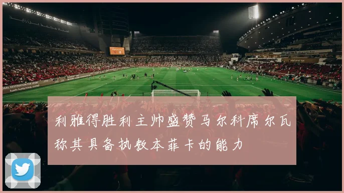 利雅得胜利主帅盛赞马尔科席尔瓦称其具备执教本菲卡的能力